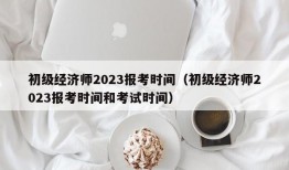 初级经济师2023报考时间（初级经济师2023报考时间和考试时间）