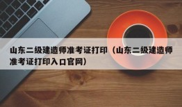 山东二级建造师准考证打印（山东二级建造师准考证打印入口官网）