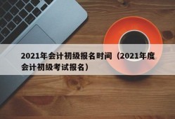 2021年会计初级报名时间（2021年度会计初级考试报名）