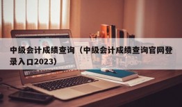 中级会计成绩查询（中级会计成绩查询官网登录入口2023）