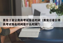 黑龙江省公务员考试报名时间（黑龙江省公务员考试报名时间是什么时候?）