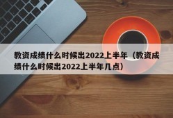 教资成绩什么时候出2022上半年（教资成绩什么时候出2022上半年几点）