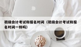 初级会计考试和报名时间（初级会计考试和报名时间一样吗）