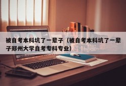 被自考本科坑了一辈子（被自考本科坑了一辈子郑州大学自考专科专业）