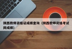 陕西教师资格证成绩查询（陕西教师资格考试网成绩）