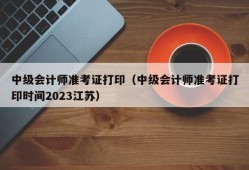 中级会计师准考证打印（中级会计师准考证打印时间2023江苏）