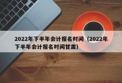 2022年下半年会计报名时间（2022年下半年会计报名时间甘肃）