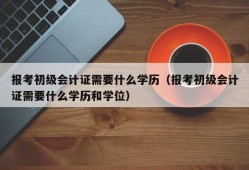 报考初级会计证需要什么学历（报考初级会计证需要什么学历和学位）