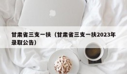 甘肃省三支一扶（甘肃省三支一扶2023年录取公告）