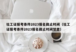 社工证报考条件2023报名截止时间（社工证报考条件2023报名截止时间甘肃）