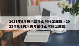 2021年6月份六级什么时候出成绩（2021年6月的六级考试什么时候出成绩）