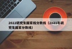 2022研究生国家线分数线（2o21年研究生国家分数线）