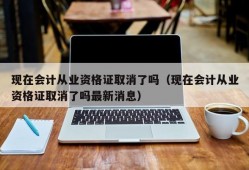 现在会计从业资格证取消了吗（现在会计从业资格证取消了吗最新消息）