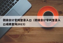 初级会计官网登录入口（初级会计官网登录入口成绩查询2023）