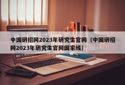 中国研招网2023年研究生官网（中国研招网2023年研究生官网国家线）