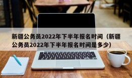 新疆公务员2022年下半年报名时间（新疆公务员2022年下半年报名时间是多少）