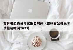 吉林省公务员考试报名时间（吉林省公务员考试报名时间2023）