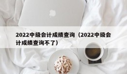 2022中级会计成绩查询（2022中级会计成绩查询不了）