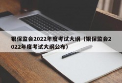 银保监会2022年度考试大纲（银保监会2022年度考试大纲公布）