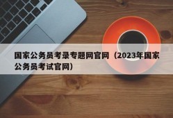 国家公务员考录专题网官网（2023年国家公务员考试官网）