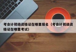 考会计初级资格证在哪里报名（考会计初级资格证在哪里考试）