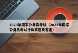 2023年国家公务员考试（2023年国家公务员考试行测真题及答案）