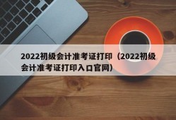 2022初级会计准考证打印（2022初级会计准考证打印入口官网）