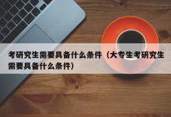 考研究生需要具备什么条件（大专生考研究生需要具备什么条件）