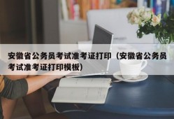 安徽省公务员考试准考证打印（安徽省公务员考试准考证打印模板）