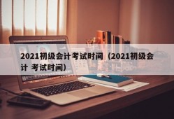 2021初级会计考试时间（2021初级会计 考试时间）