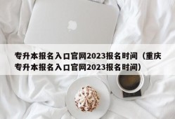 专升本报名入口官网2023报名时间（重庆专升本报名入口官网2023报名时间）