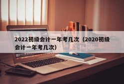 2022初级会计一年考几次（2020初级会计一年考几次）