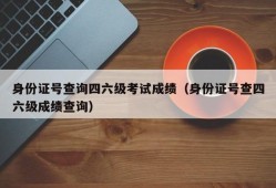 身份证号查询四六级考试成绩（身份证号查四六级成绩查询）