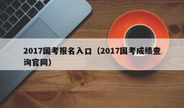 2017国考报名入口（2017国考成绩查询官网）