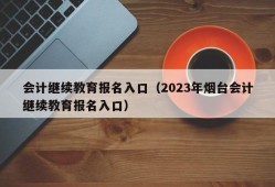 会计继续教育报名入口（2023年烟台会计继续教育报名入口）