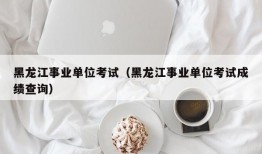 黑龙江事业单位考试（黑龙江事业单位考试成绩查询）