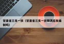 甘肃省三支一扶（甘肃省三支一扶期满后有编制吗）