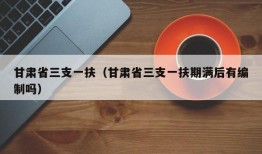 甘肃省三支一扶（甘肃省三支一扶期满后有编制吗）