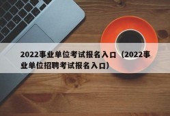 2022事业单位考试报名入口（2022事业单位招聘考试报名入口）