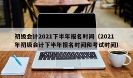 初级会计2021下半年报名时间（2021年初级会计下半年报名时间和考试时间）