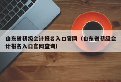 山东省初级会计报名入口官网（山东省初级会计报名入口官网查询）