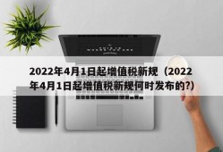 2022年4月1日起增值税新规（2022年4月1日起增值税新规何时发布的?）