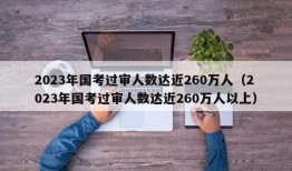 2023年国考过审人数达近260万人（2023年国考过审人数达近260万人以上）