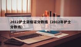 2012护士资格证分数线（2012年护士分数线）