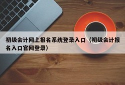 初级会计网上报名系统登录入口（初级会计报名入口官网登录）