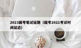 2023国考笔试延期（国考2021考试时间延迟）