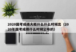 2020国考成绩大概什么什么时候出（2020年国考成绩什么时候公布的）