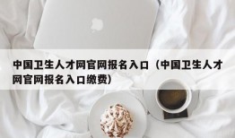 中国卫生人才网官网报名入口（中国卫生人才网官网报名入口缴费）