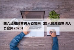 四六级成绩查询入口官网（四六级成绩查询入口官网2023）