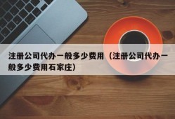 注册公司代办一般多少费用（注册公司代办一般多少费用石家庄）